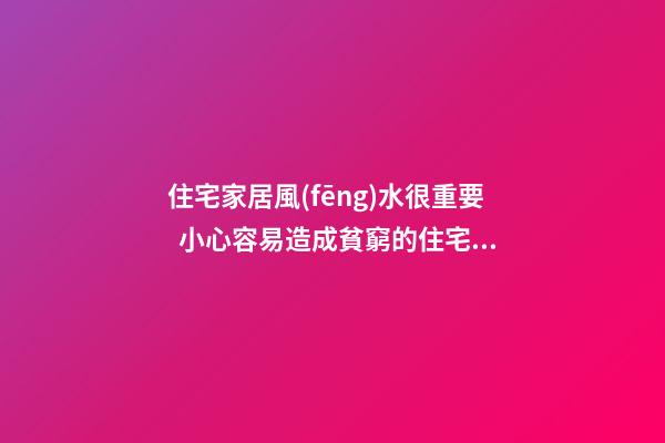 住宅家居風(fēng)水很重要  小心容易造成貧窮的住宅家居風(fēng)水